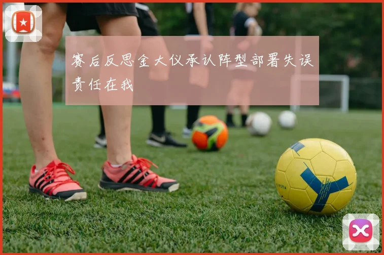 赛后反思金大仪承认阵型部署失误责任在我