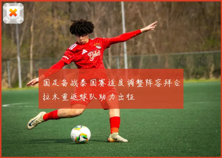 国足备战泰国赛适度调整阵容拜合拉木重返球队助力出征