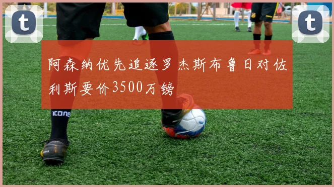 阿森纳优先追逐罗杰斯布鲁日对佐利斯要价3500万镑