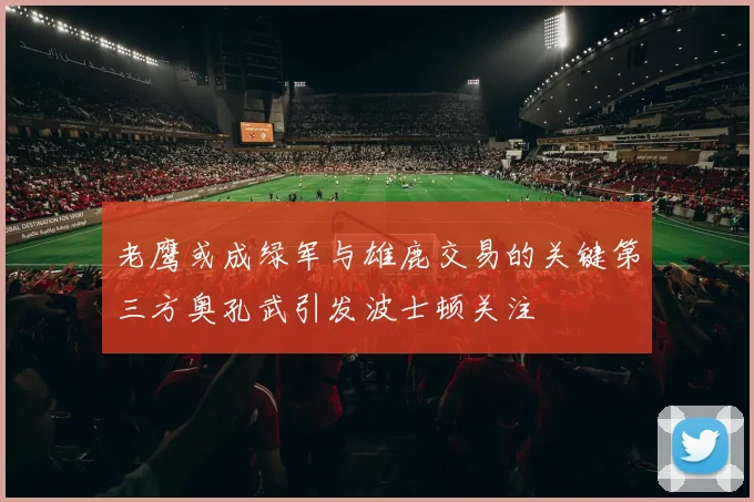 老鹰或成绿军与雄鹿交易的关键第三方奥孔武引发波士顿关注