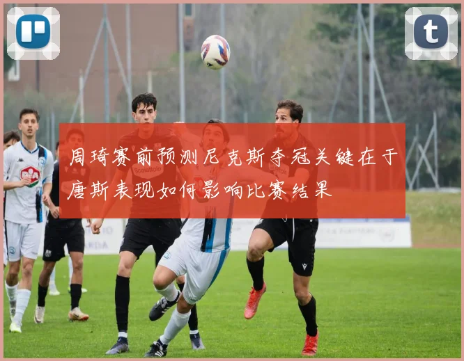 周琦赛前预测尼克斯夺冠关键在于唐斯表现如何影响比赛结果