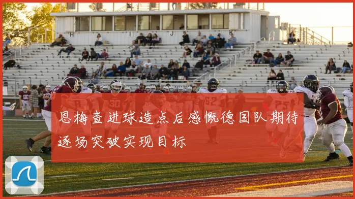 恩梅查进球造点后感慨德国队期待逐场突破实现目标