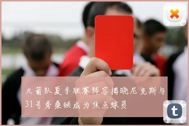 火箭队夏季联赛阵容揭晓尼克斯与31号秀桑顿成为焦点球员