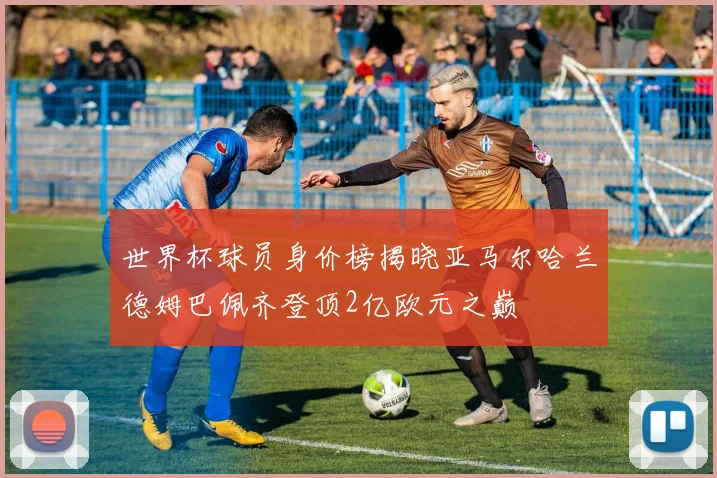 世界杯球员身价榜揭晓亚马尔哈兰德姆巴佩齐登顶2亿欧元之巅