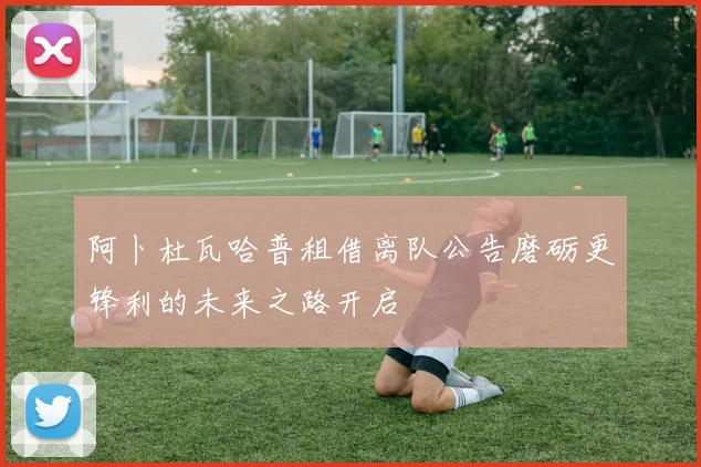 阿卜杜瓦哈普租借离队公告磨砺更锋利的未来之路开启