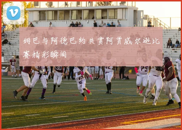 姆巴与阿德巴约共赏阿贾威尔逊比赛精彩瞬间