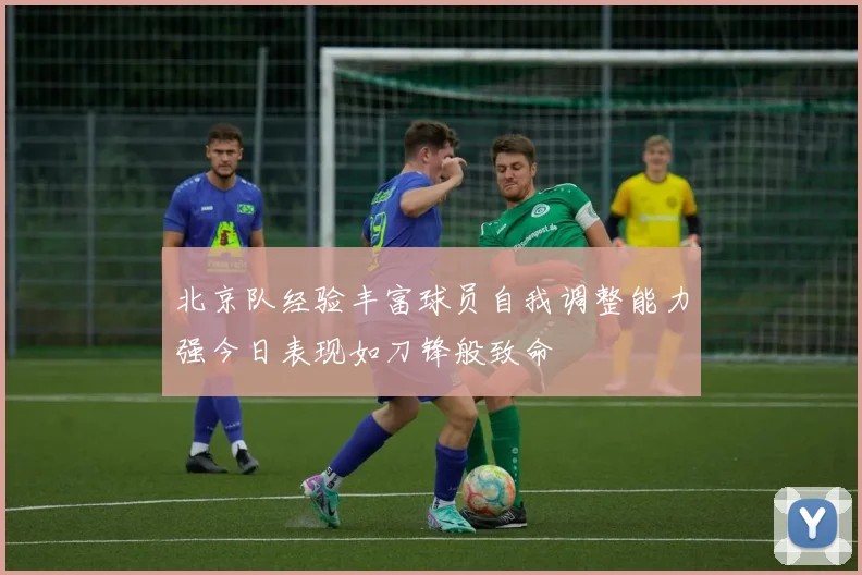 北京队经验丰富球员自我调整能力强今日表现如刀锋般致命
