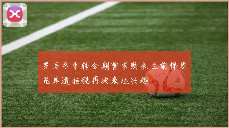 罗马冬季转会期曾求购米兰前锋恩昆库遭拒现再次表达兴趣