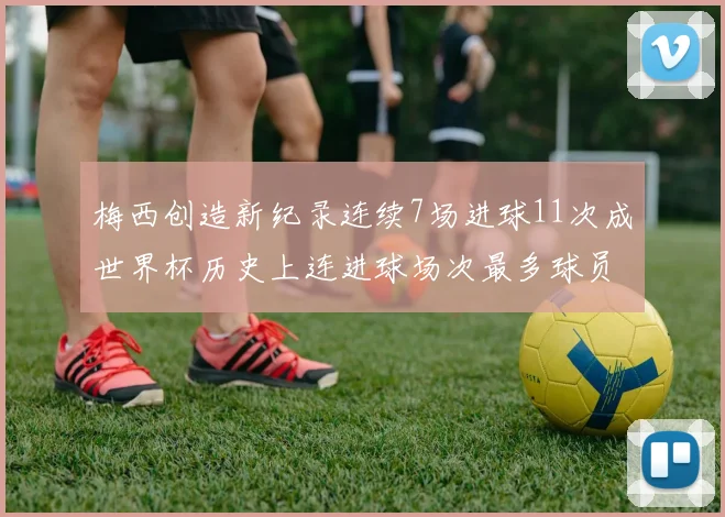 梅西创造新纪录连续7场进球11次成世界杯历史上连进球场次最多球员