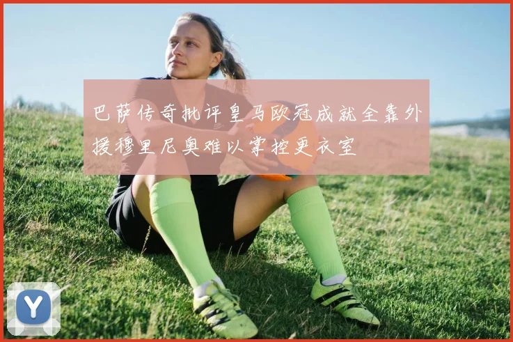 巴萨传奇批评皇马欧冠成就全靠外援穆里尼奥难以掌控更衣室