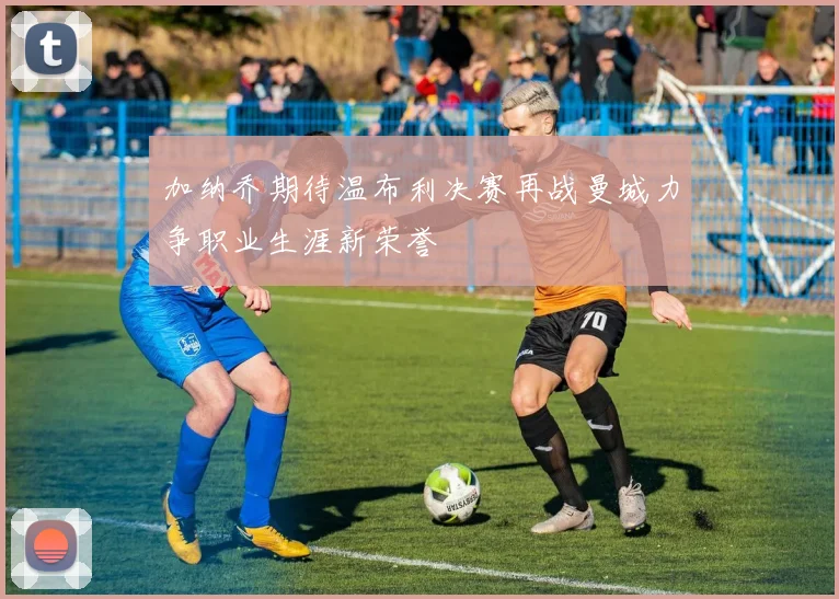 加纳乔期待温布利决赛再战曼城力争职业生涯新荣誉