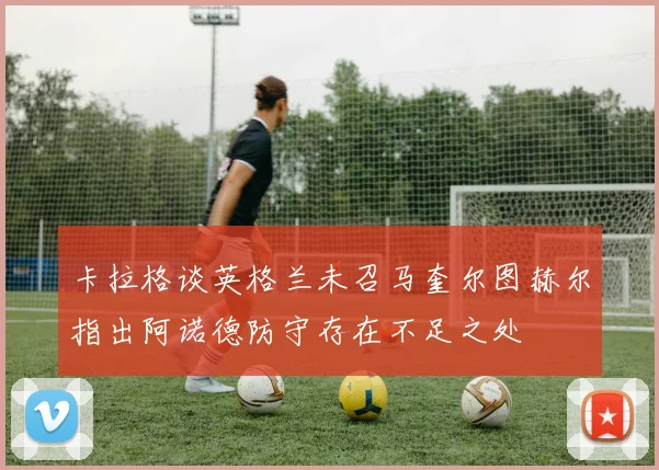 卡拉格谈英格兰未召马奎尔图赫尔指出阿诺德防守存在不足之处