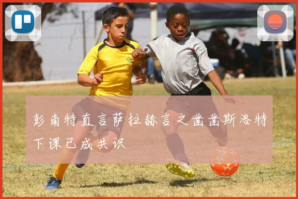 彭南特直言萨拉赫言之凿凿斯洛特下课已成共识