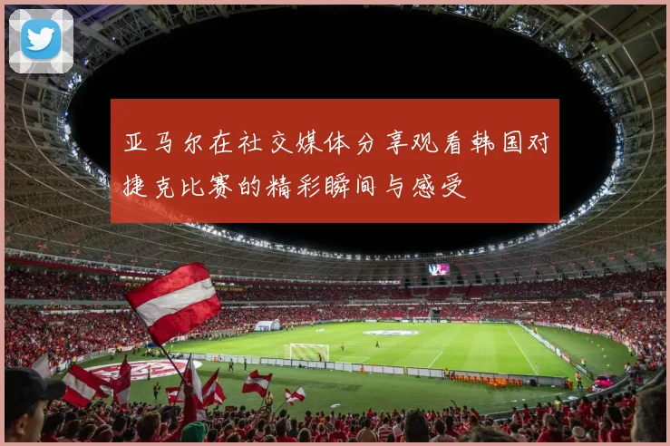 亚马尔在社交媒体分享观看韩国对捷克比赛的精彩瞬间与感受