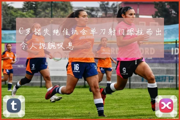 C罗错失绝佳机会单刀射门擦柱而出令人扼腕叹息