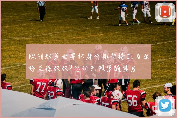 欧洲球员世界杯身价排行榜亚马尔哈兰德双双2亿姆巴佩紧随其后