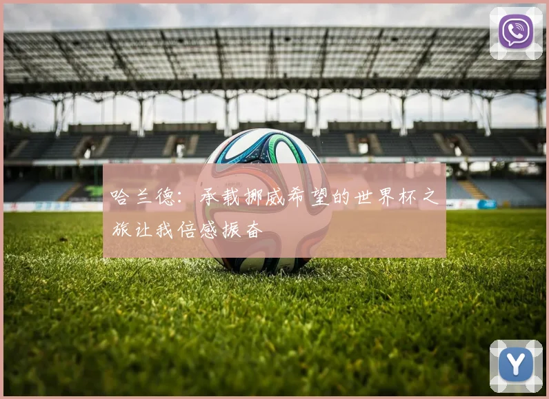 哈兰德:承载挪威希望的世界杯之旅让我倍感振奋