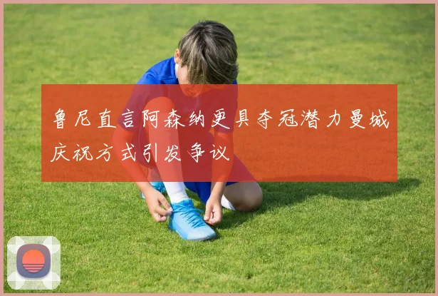 鲁尼直言阿森纳更具夺冠潜力曼城庆祝方式引发争议