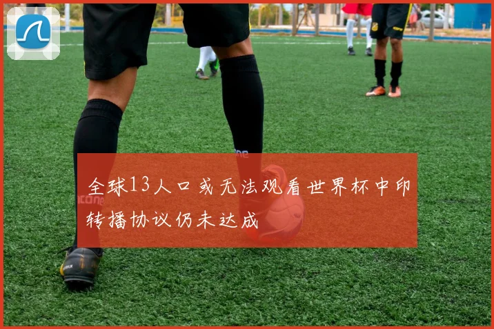 全球13人口或无法观看世界杯中印转播协议仍未达成
