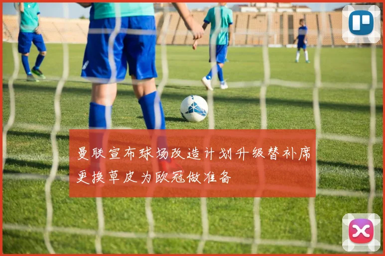 曼联宣布球场改造计划升级替补席更换草皮为欧冠做准备