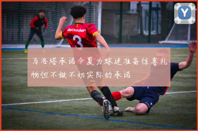 马洛塔承诺今夏为球迷准备惊喜礼物但不做不切实际的承诺