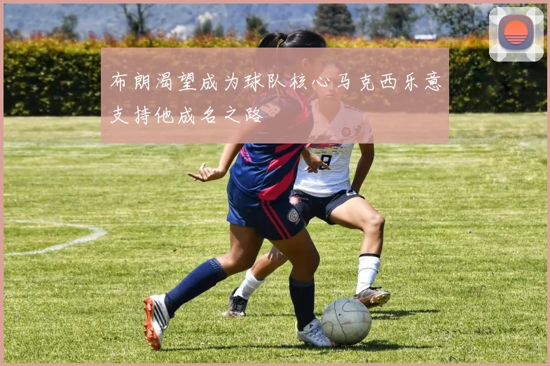 布朗渴望成为球队核心马克西乐意支持他成名之路