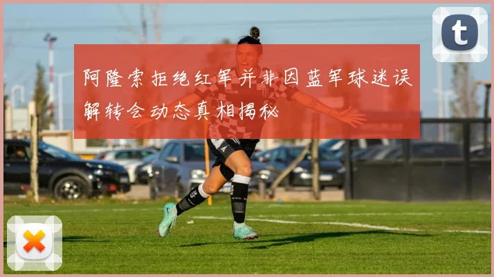 阿隆索拒绝红军并非因蓝军球迷误解转会动态真相揭秘