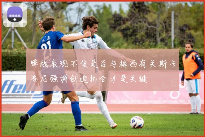 锋线表现不佳是否与梅西有关斯卡洛尼强调创造机会才是关键